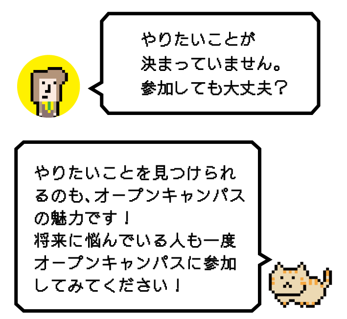 Q.やりたいことが決まっていません。参加しても大丈夫？ A.やりたいことを見つけられるのも、オープンキャンパスの魅力です！将来に悩んでいる人も一度オープンキャンパスに参加してみてください！