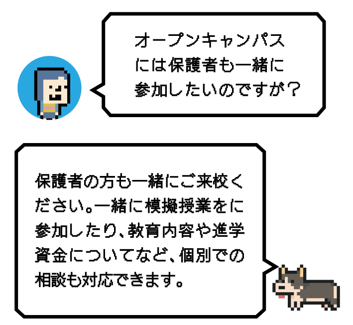 Q.オープンキャンパスには保護者も一緒に参加したいのですが？ A.保護者の方も一緒にご来校ください。一緒に模擬授業をに参加したり、教育内容や進学資金についてなど、個別での相談も対応できます。