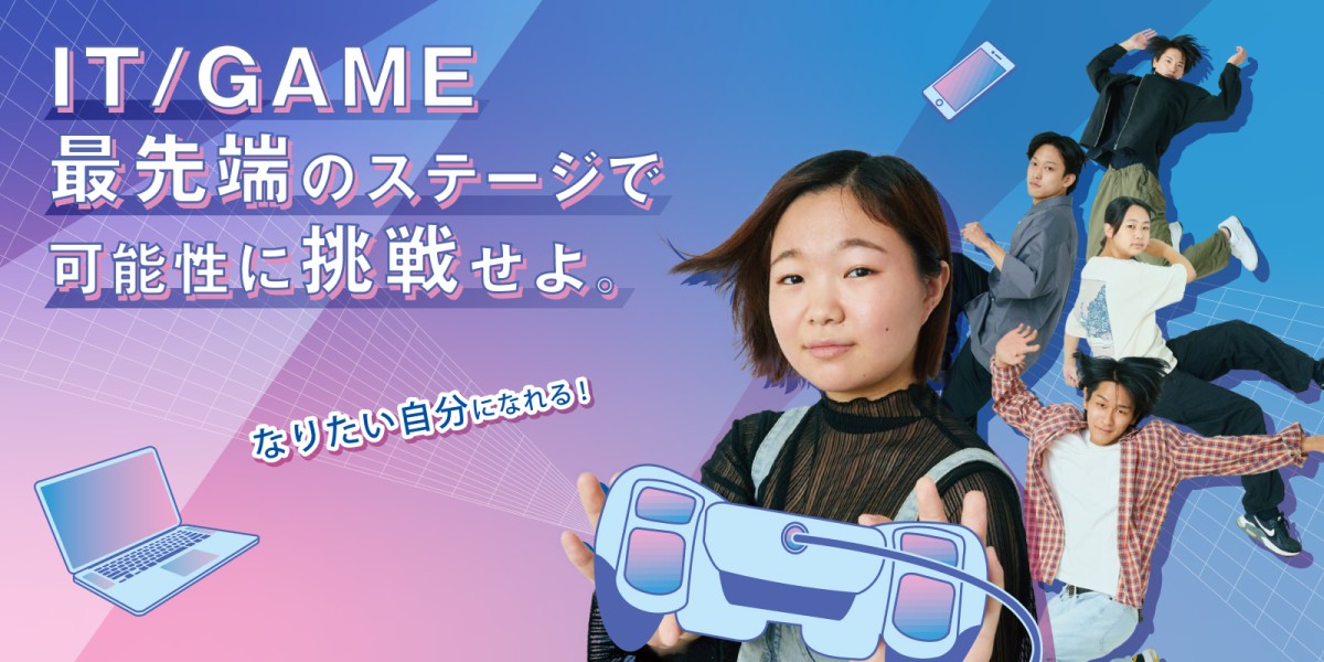 IT/GAME最先端のステージで可能性に挑戦せよ。なりたい自分になれる！